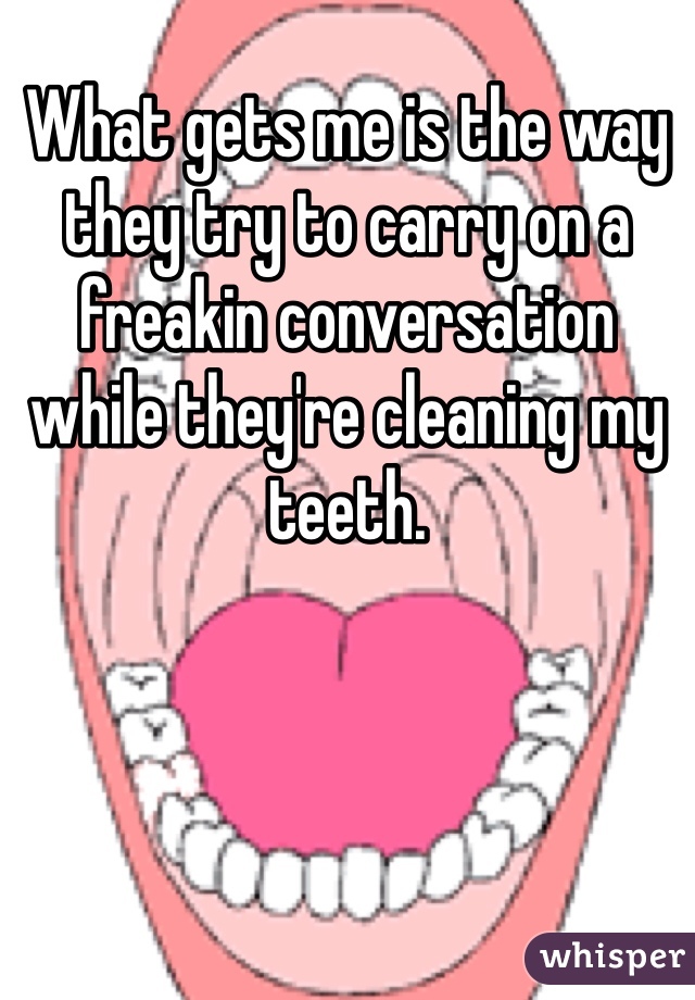What gets me is the way they try to carry on a freakin conversation while they're cleaning my teeth.  