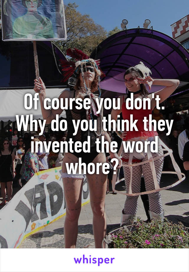 Of course you don't. Why do you think they invented the word whore? 