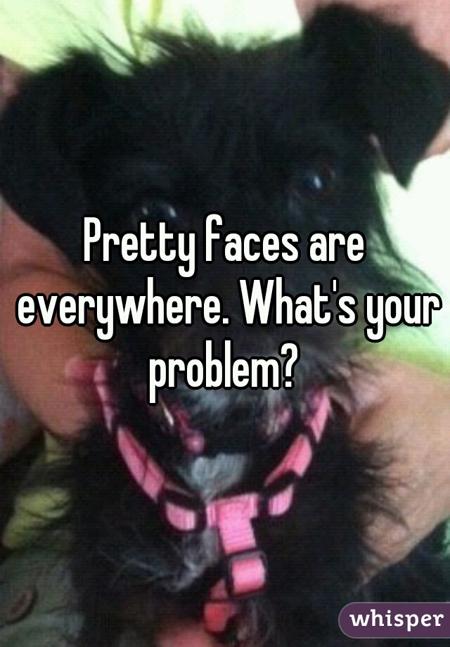 Pretty faces are everywhere. What's your problem? 