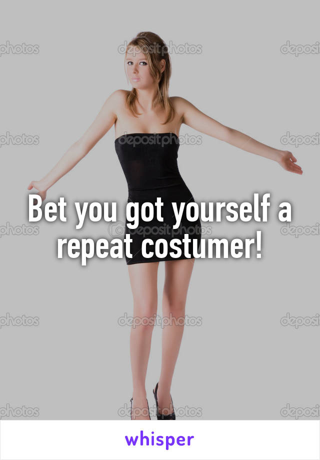 Bet you got yourself a repeat costumer!