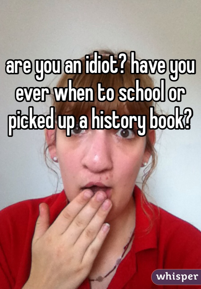 are you an idiot? have you ever when to school or picked up a history book?