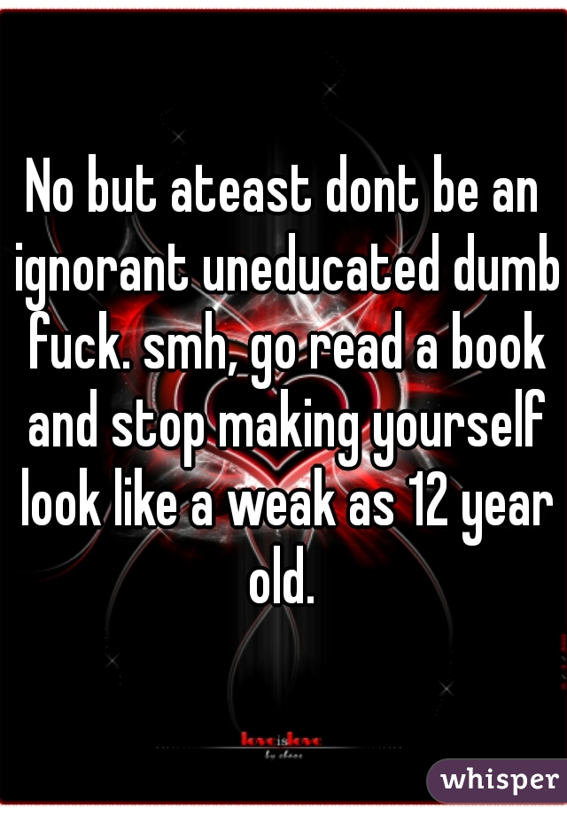 No but ateast dont be an ignorant uneducated dumb fuck. smh, go read a book and stop making yourself look like a weak as 12 year old. 