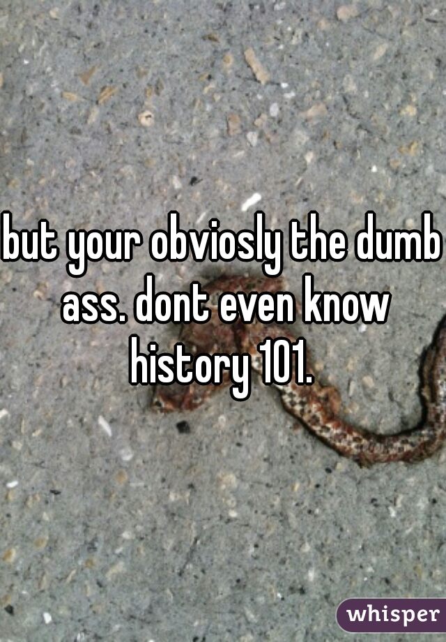 but your obviosly the dumb ass. dont even know history 101. 