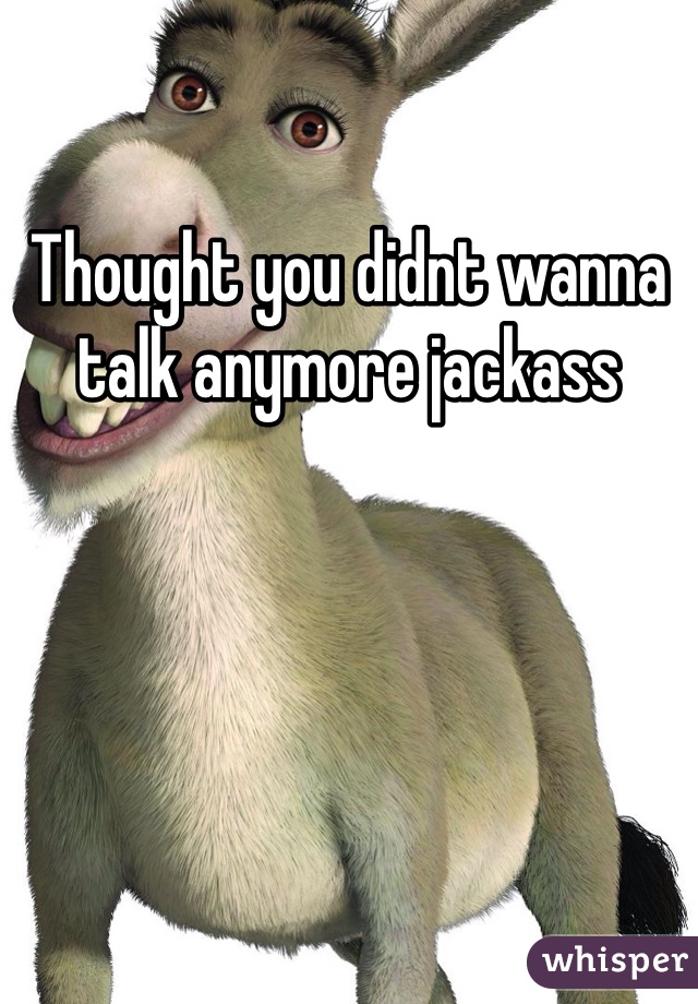 Thought you didnt wanna talk anymore jackass