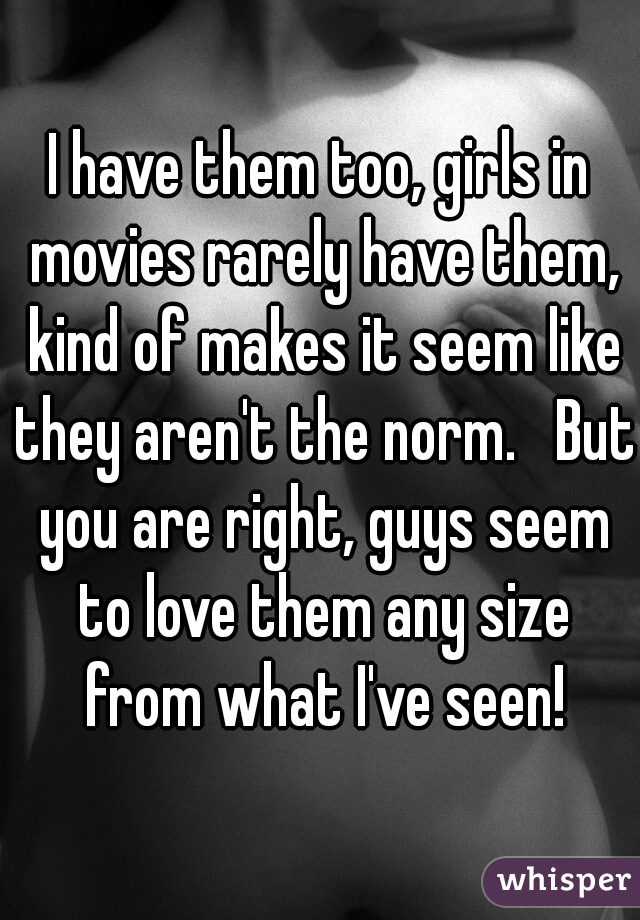 I have them too, girls in movies rarely have them, kind of makes it seem like they aren't the norm.   But you are right, guys seem to love them any size from what I've seen!