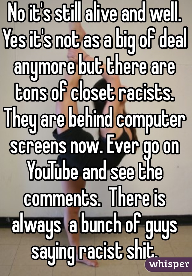 No it's still alive and well. Yes it's not as a big of deal anymore but there are tons of closet racists. They are behind computer screens now. Ever go on YouTube and see the comments.  There is always  a bunch of guys saying racist shit.