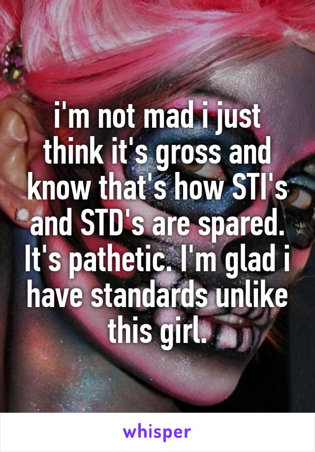 i'm not mad i just think it's gross and know that's how STI's and STD's are spared. It's pathetic. I'm glad i have standards unlike this girl.