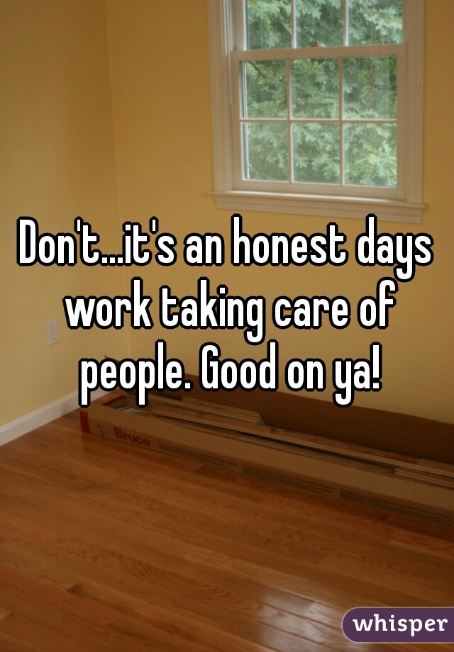 Don't...it's an honest days work taking care of people. Good on ya!