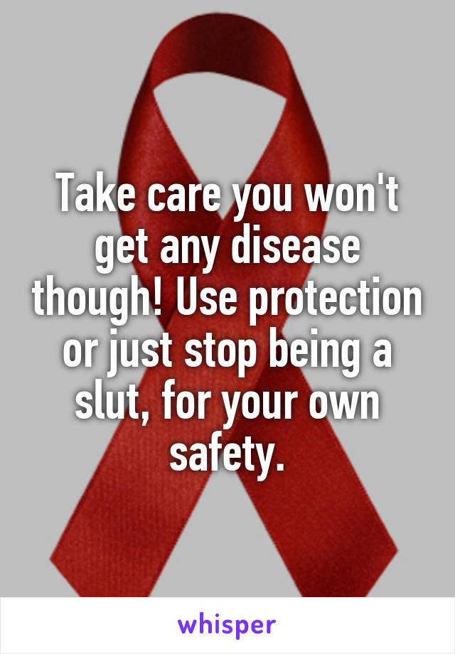 Take care you won't get any disease though! Use protection or just stop being a slut, for your own safety.