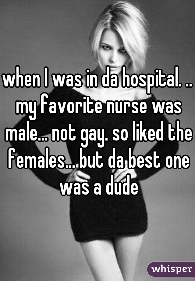 when I was in da hospital. .. my favorite nurse was male... not gay. so liked the females... but da best one was a dude