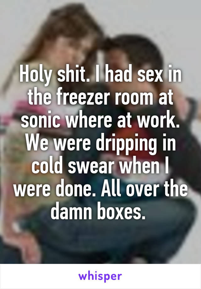 Holy shit. I had sex in the freezer room at sonic where at work. We were dripping in cold swear when I were done. All over the damn boxes. 