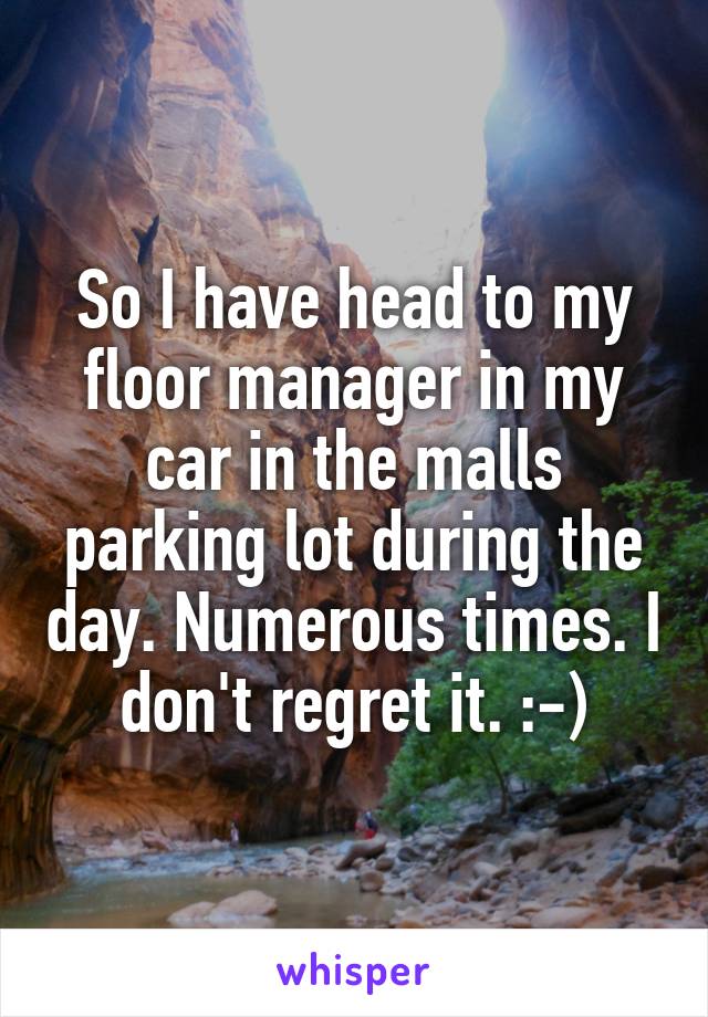 So I have head to my floor manager in my car in the malls parking lot during the day. Numerous times. I don't regret it. :-)