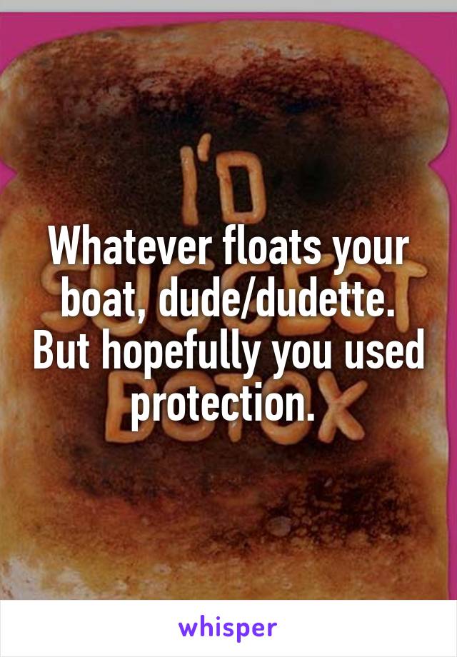 Whatever floats your boat, dude/dudette. But hopefully you used protection. 