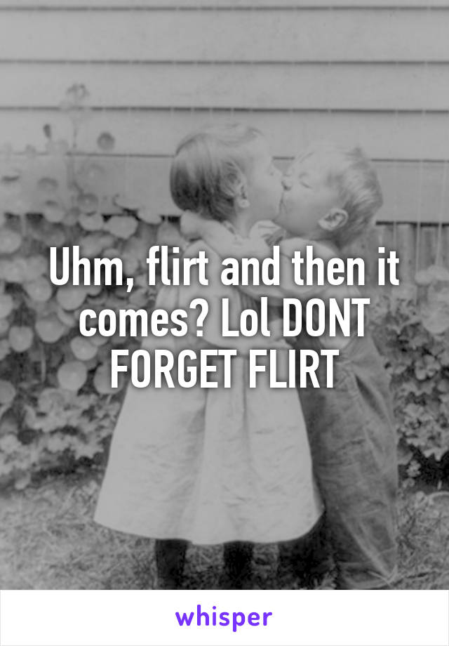 Uhm, flirt and then it comes? Lol DONT FORGET FLIRT