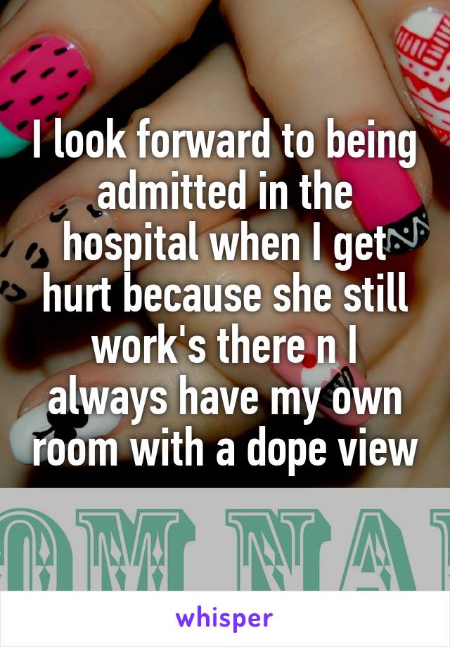 I look forward to being admitted in the hospital when I get hurt because she still work's there n I always have my own room with a dope view 