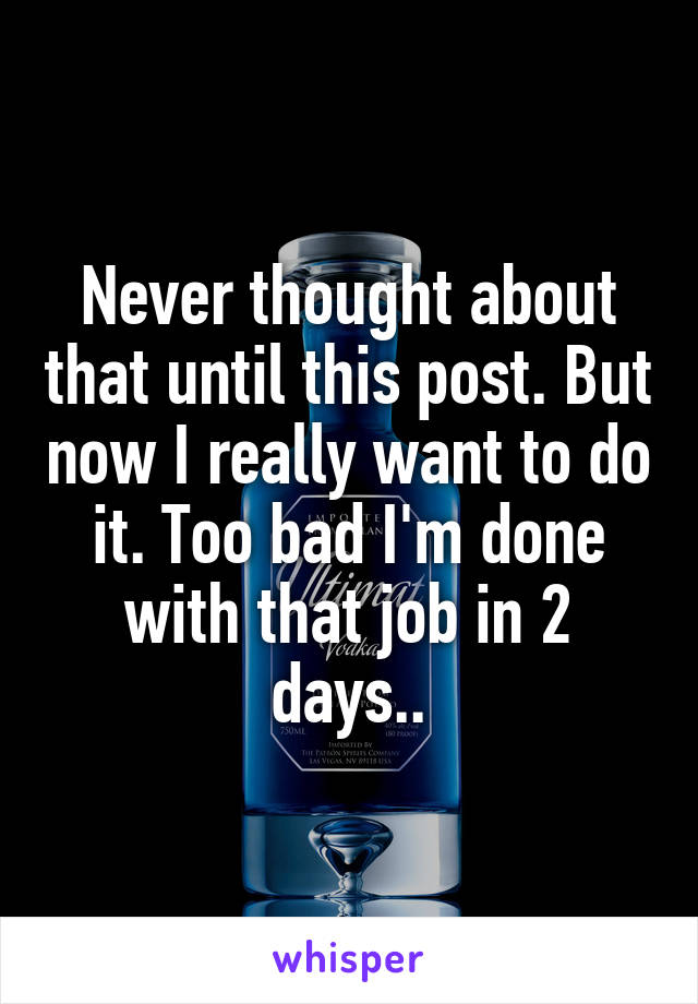 Never thought about that until this post. But now I really want to do it. Too bad I'm done with that job in 2 days..