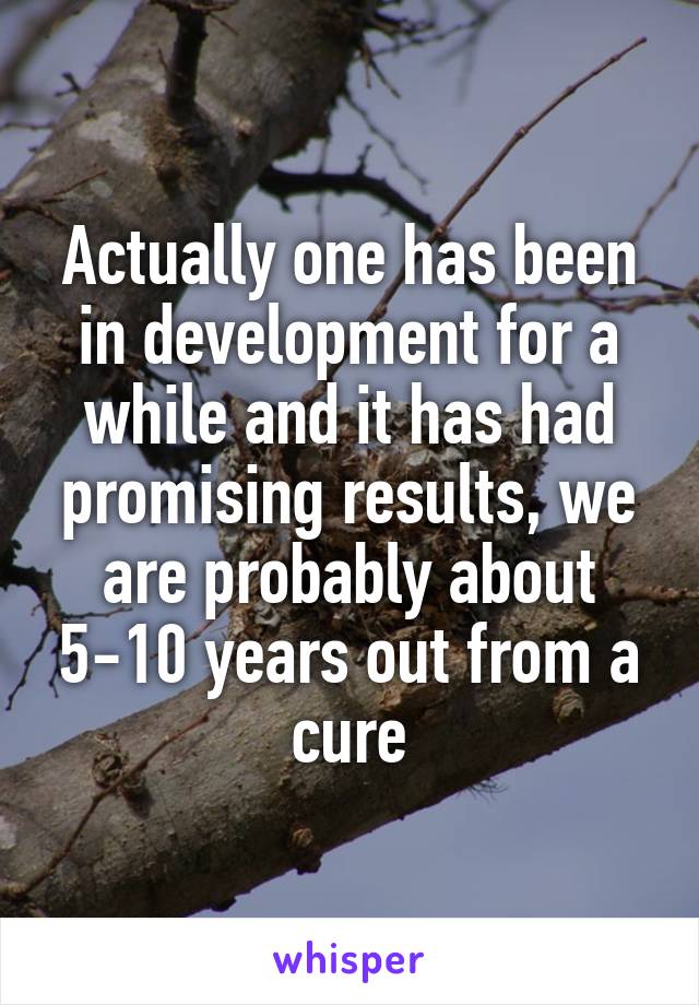 Actually one has been in development for a while and it has had promising results, we are probably about 5-10 years out from a cure