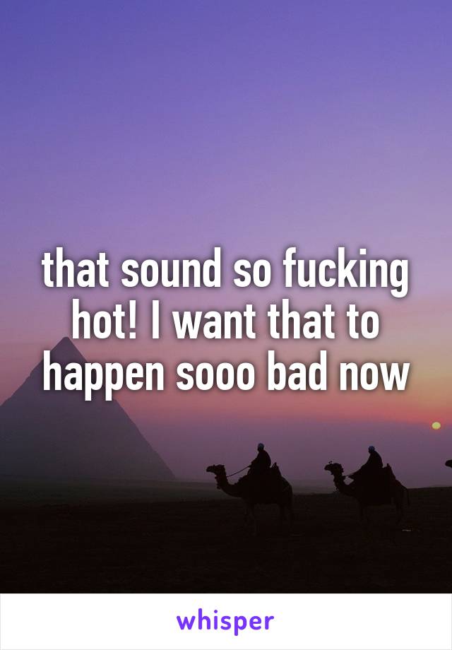 that sound so fucking hot! I want that to happen sooo bad now