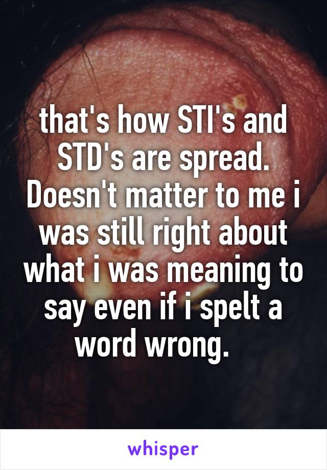 that's how STI's and STD's are spread. Doesn't matter to me i was still right about what i was meaning to say even if i spelt a word wrong.   