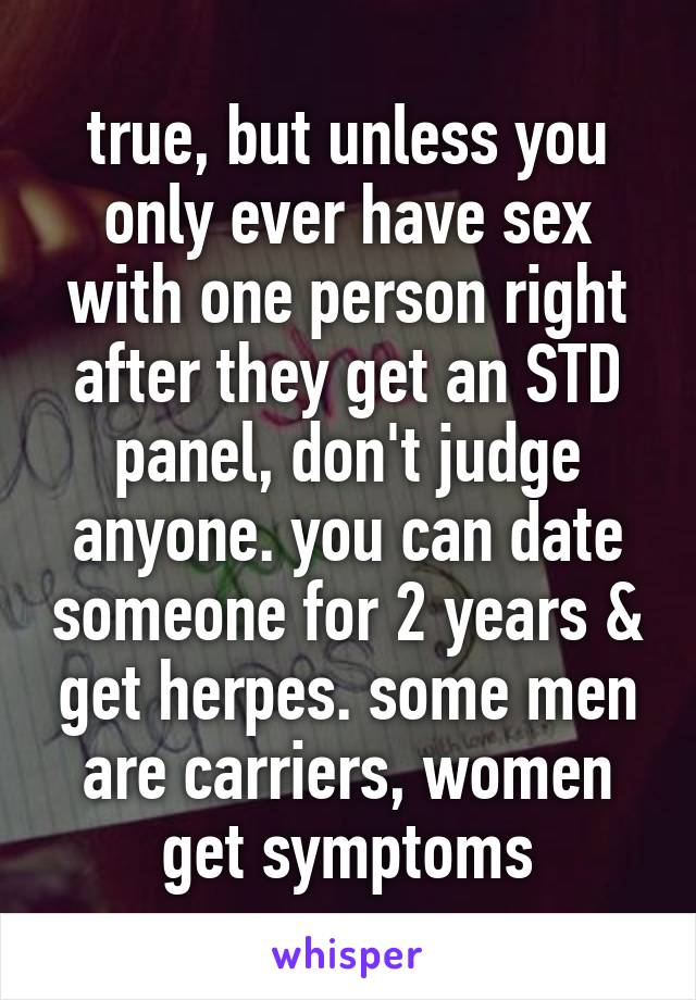 true, but unless you only ever have sex with one person right after they get an STD panel, don't judge anyone. you can date someone for 2 years & get herpes. some men are carriers, women get symptoms