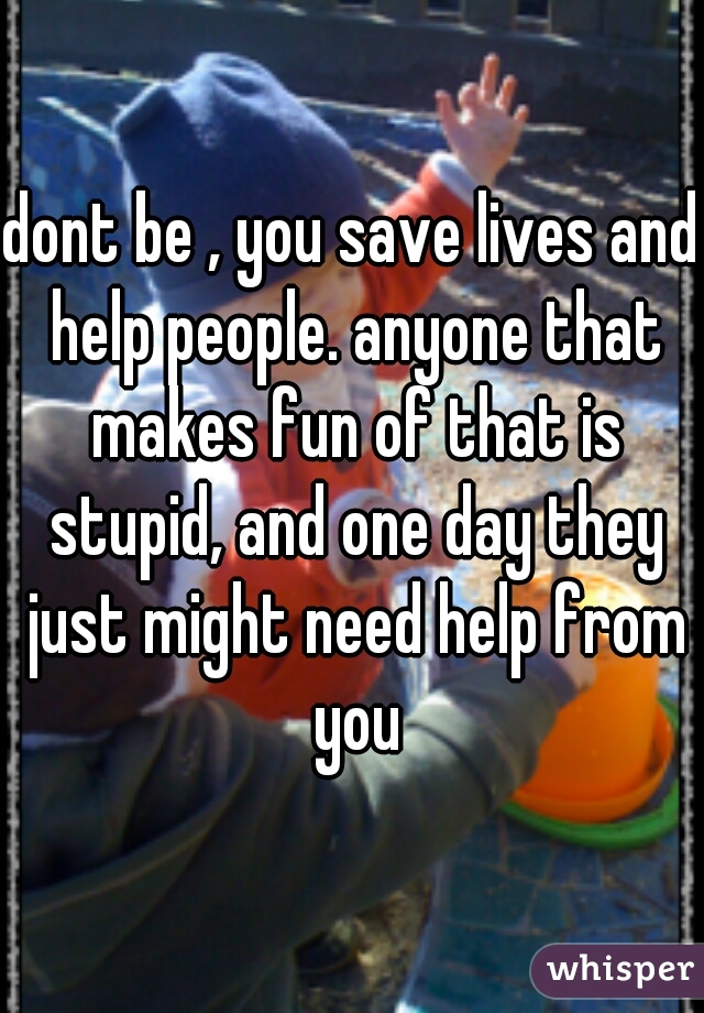 dont be , you save lives and help people. anyone that makes fun of that is stupid, and one day they just might need help from you