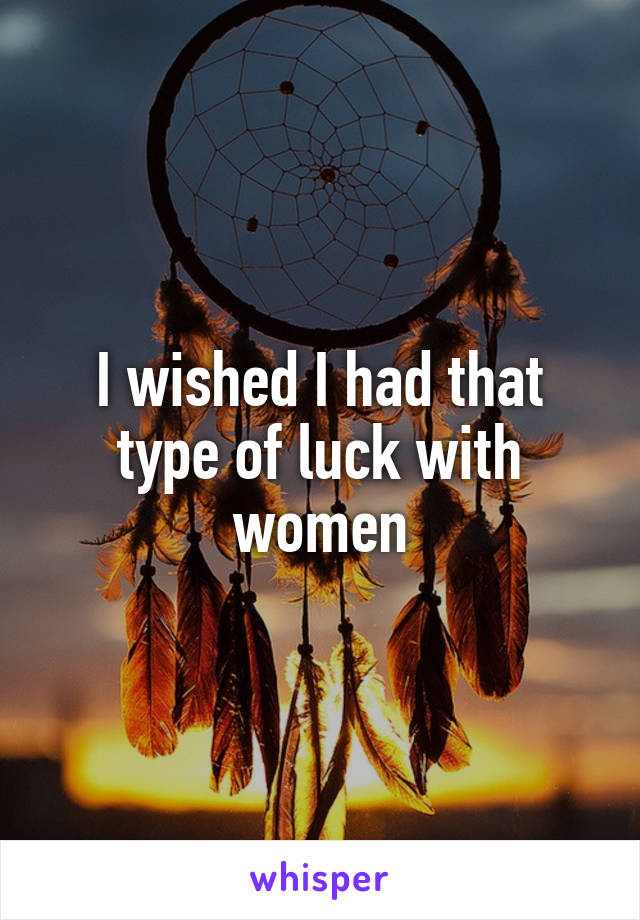 I wished I had that type of luck with women