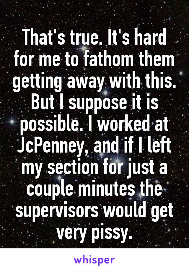 That's true. It's hard for me to fathom them getting away with this. But I suppose it is possible. I worked at JcPenney, and if I left my section for just a couple minutes the supervisors would get very pissy.