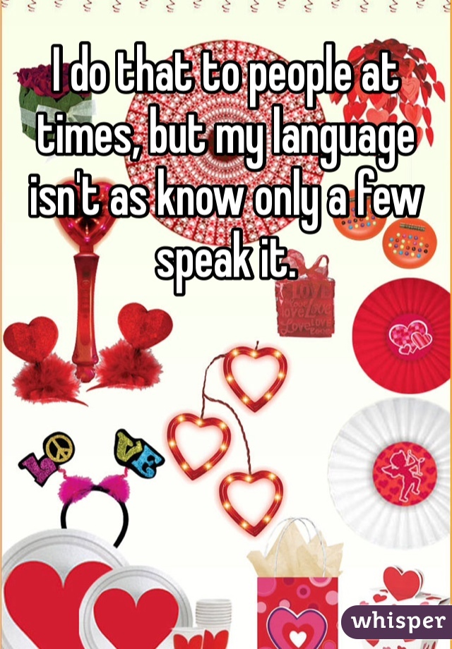 I do that to people at times, but my language isn't as know only a few speak it. 