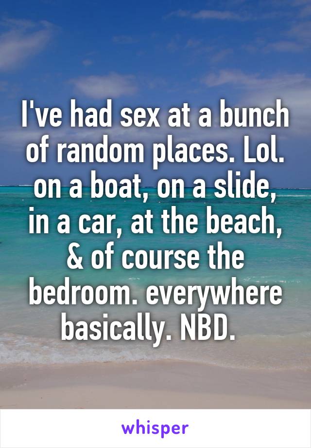 I've had sex at a bunch of random places. Lol. on a boat, on a slide, in a car, at the beach, & of course the bedroom. everywhere basically. NBD.  