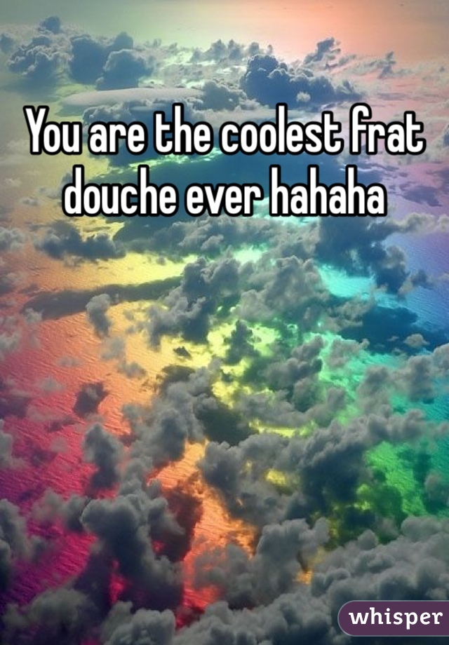 You are the coolest frat douche ever hahaha