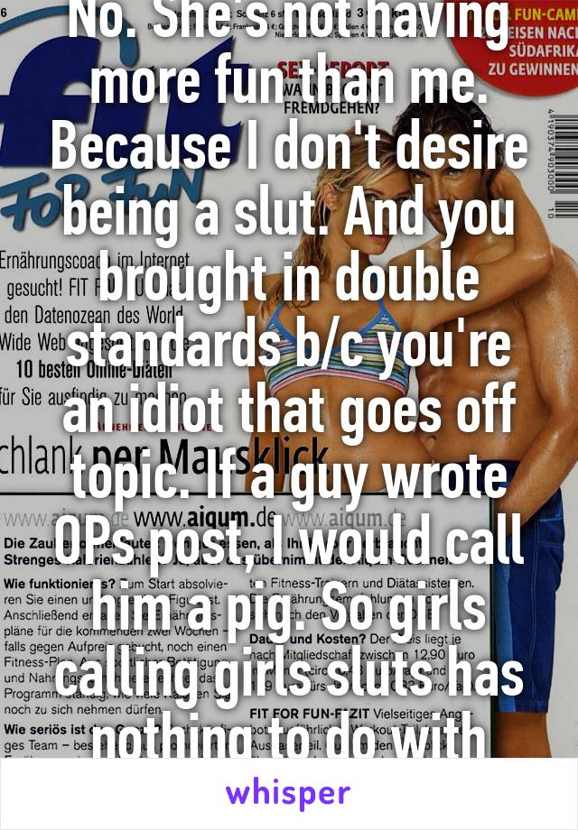 No. She's not having more fun than me. Because I don't desire being a slut. And you brought in double standards b/c you're an idiot that goes off topic. If a guy wrote OPs post, I would call him a pig. So girls calling girls sluts has nothing to do with this. 