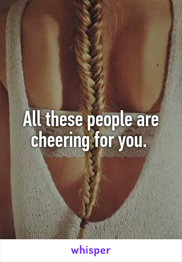 All these people are cheering for you. 
