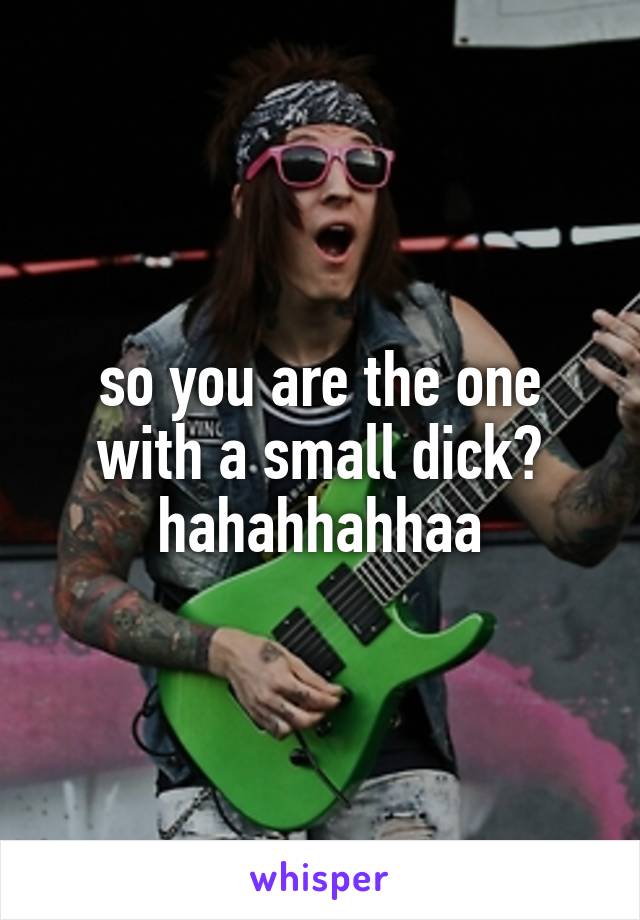 so you are the one with a small dick? hahahhahhaa