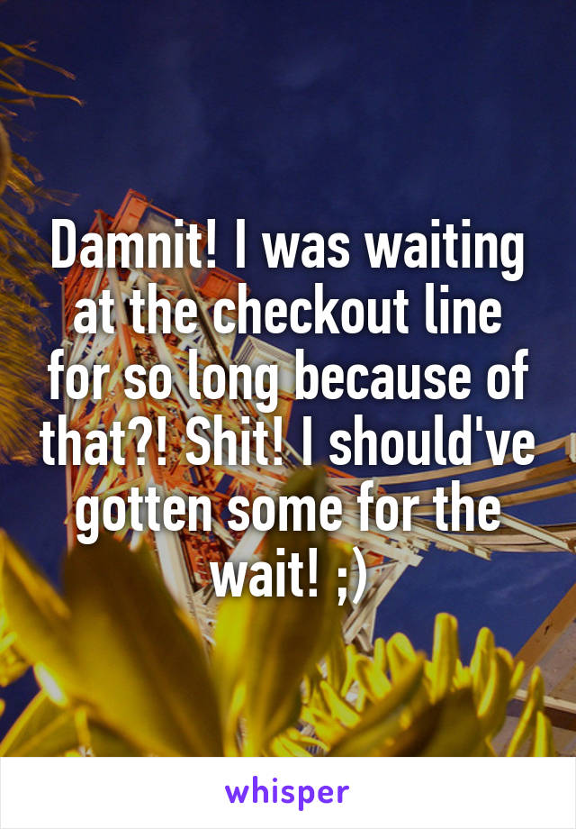 Damnit! I was waiting at the checkout line for so long because of that?! Shit! I should've gotten some for the wait! ;)