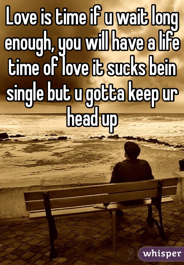 Love is time if u wait long enough, you will have a life time of love it sucks bein single but u gotta keep ur head up