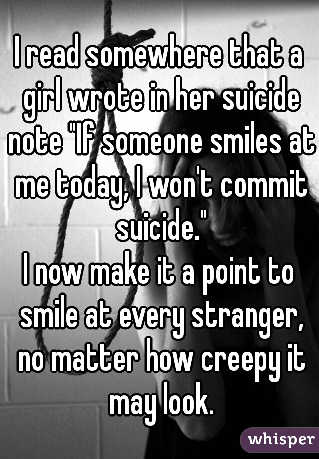 I read somewhere that a girl wrote in her suicide note "If someone smiles at me today, I won't commit suicide."
I now make it a point to smile at every stranger, no matter how creepy it may look.