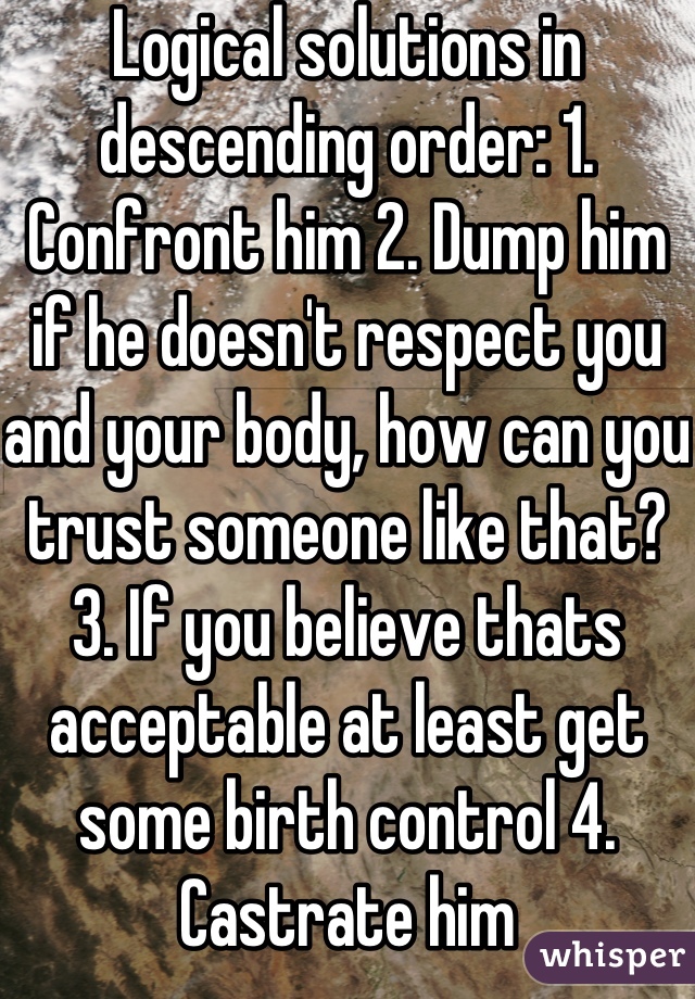 Logical solutions in descending order: 1. Confront him 2. Dump him if he doesn't respect you and your body, how can you trust someone like that? 3. If you believe thats acceptable at least get some birth control 4. Castrate him