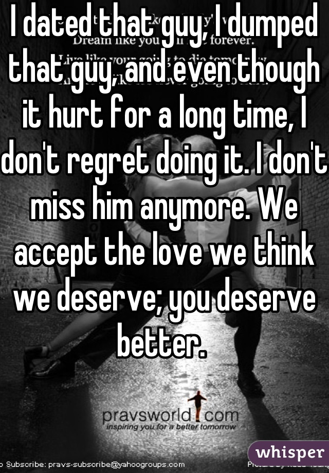 I dated that guy, I dumped that guy, and even though it hurt for a long time, I don't regret doing it. I don't miss him anymore. We accept the love we think we deserve; you deserve better. 