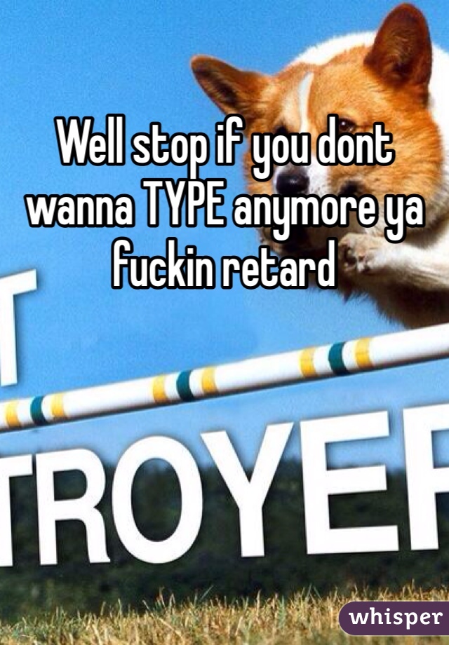 Well stop if you dont wanna TYPE anymore ya fuckin retard