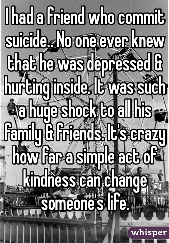 I had a friend who commit suicide.. No one ever knew that he was depressed & hurting inside. It was such a huge shock to all his family & friends. It's crazy how far a simple act of kindness can change someone's life. 