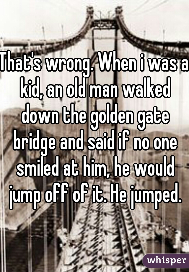 That's wrong. When i was a kid, an old man walked down the golden gate bridge and said if no one smiled at him, he would jump off of it. He jumped.