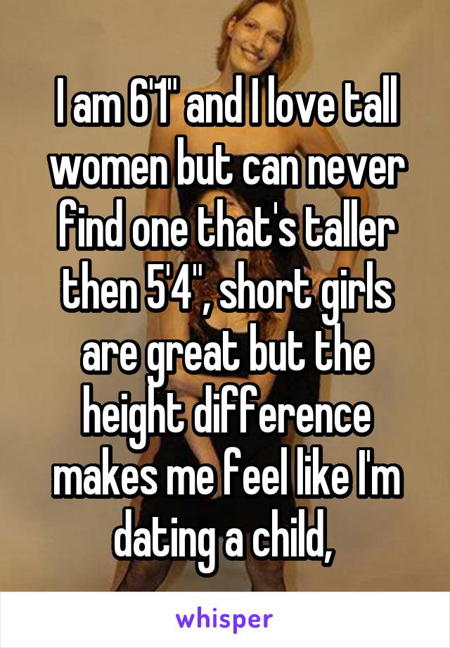 I am 6'1" and I love tall women but can never find one that's taller then 5'4", short girls are great but the height difference makes me feel like I'm dating a child, 
