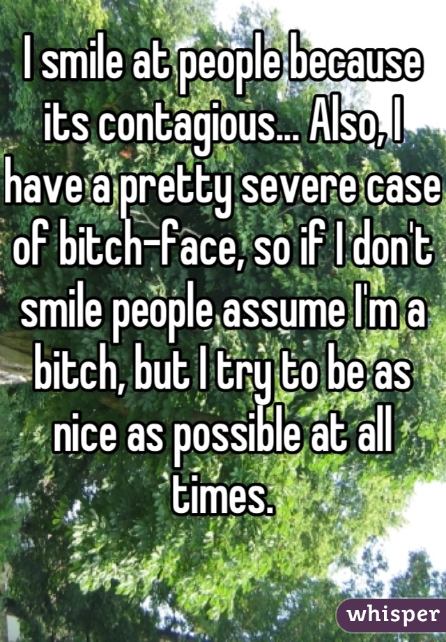 I smile at people because its contagious... Also, I have a pretty severe case of bitch-face, so if I don't smile people assume I'm a bitch, but I try to be as nice as possible at all times.