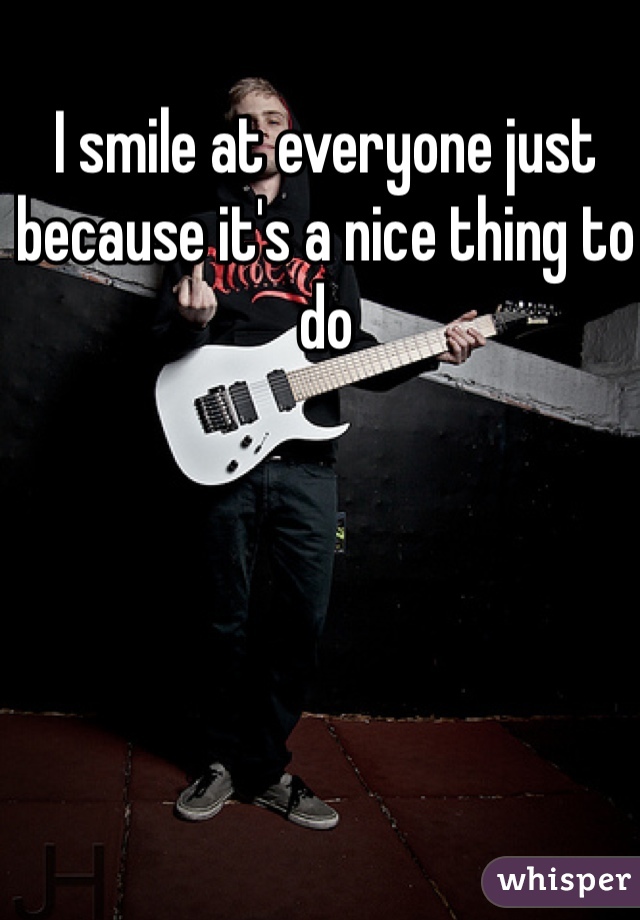 I smile at everyone just because it's a nice thing to do 