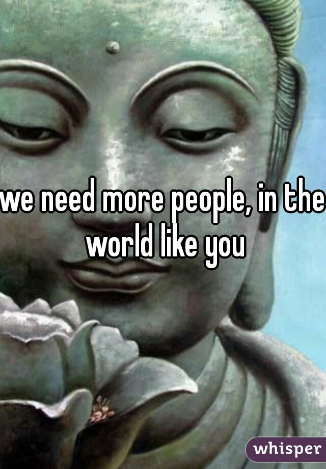 we need more people, in the world like you