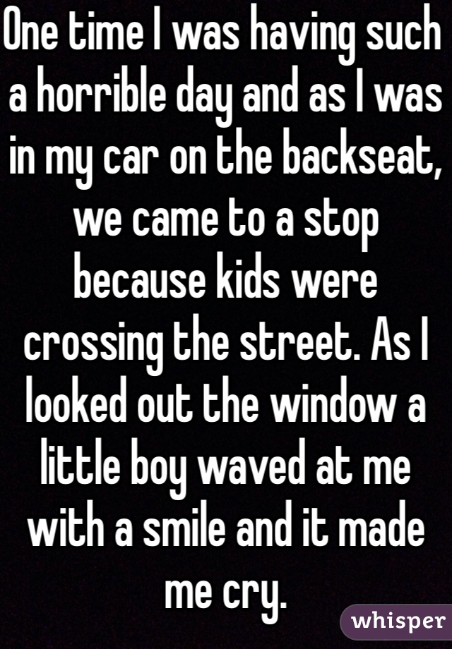 One time I was having such a horrible day and as I was in my car on the backseat, we came to a stop because kids were crossing the street. As I looked out the window a little boy waved at me with a smile and it made me cry.
