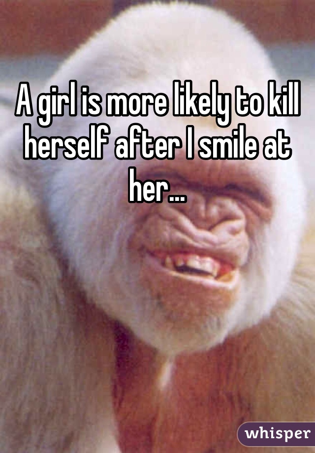 A girl is more likely to kill herself after I smile at her...