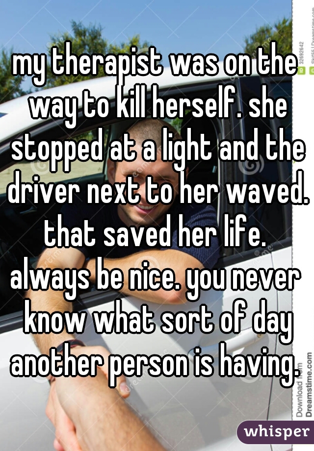 my therapist was on the way to kill herself. she stopped at a light and the driver next to her waved.
that saved her life.
always be nice. you never know what sort of day another person is having. 