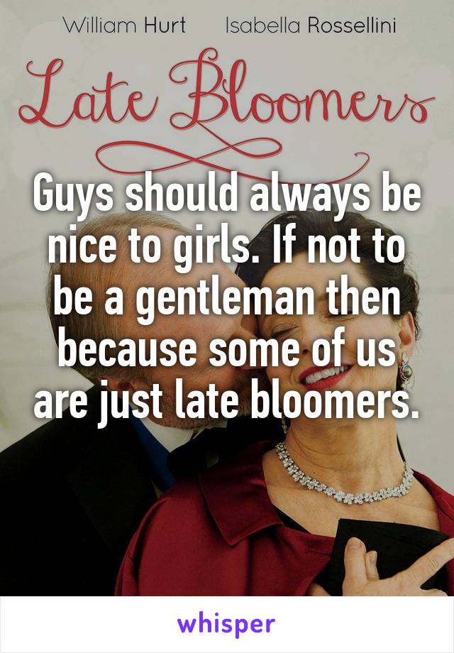 Guys should always be nice to girls. If not to be a gentleman then because some of us are just late bloomers. 