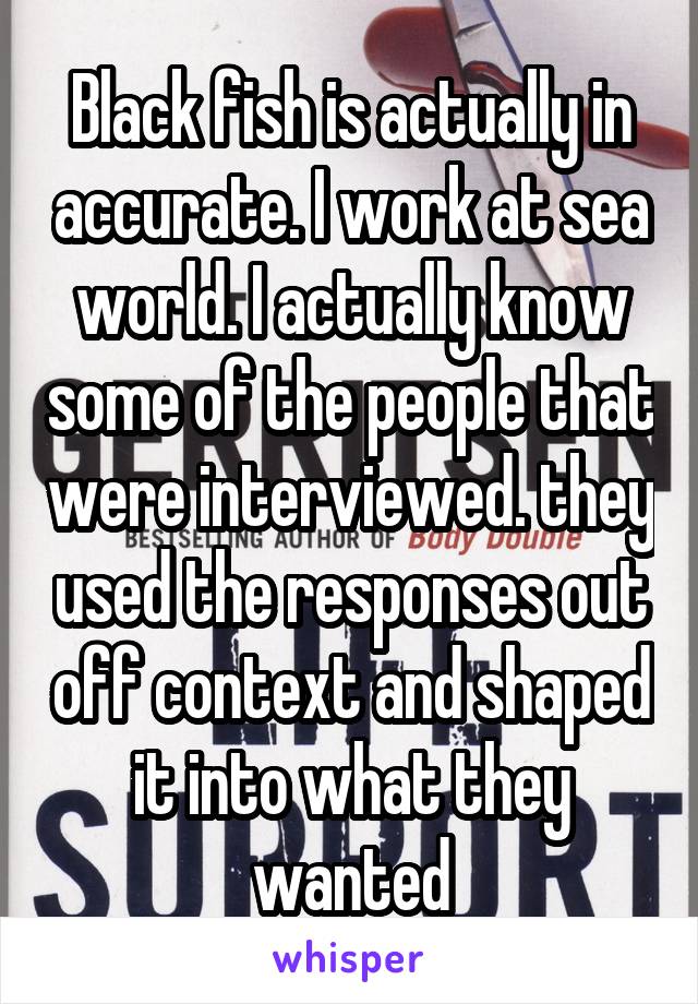 Black fish is actually in accurate. I work at sea world. I actually know some of the people that were interviewed. they used the responses out off context and shaped it into what they wanted